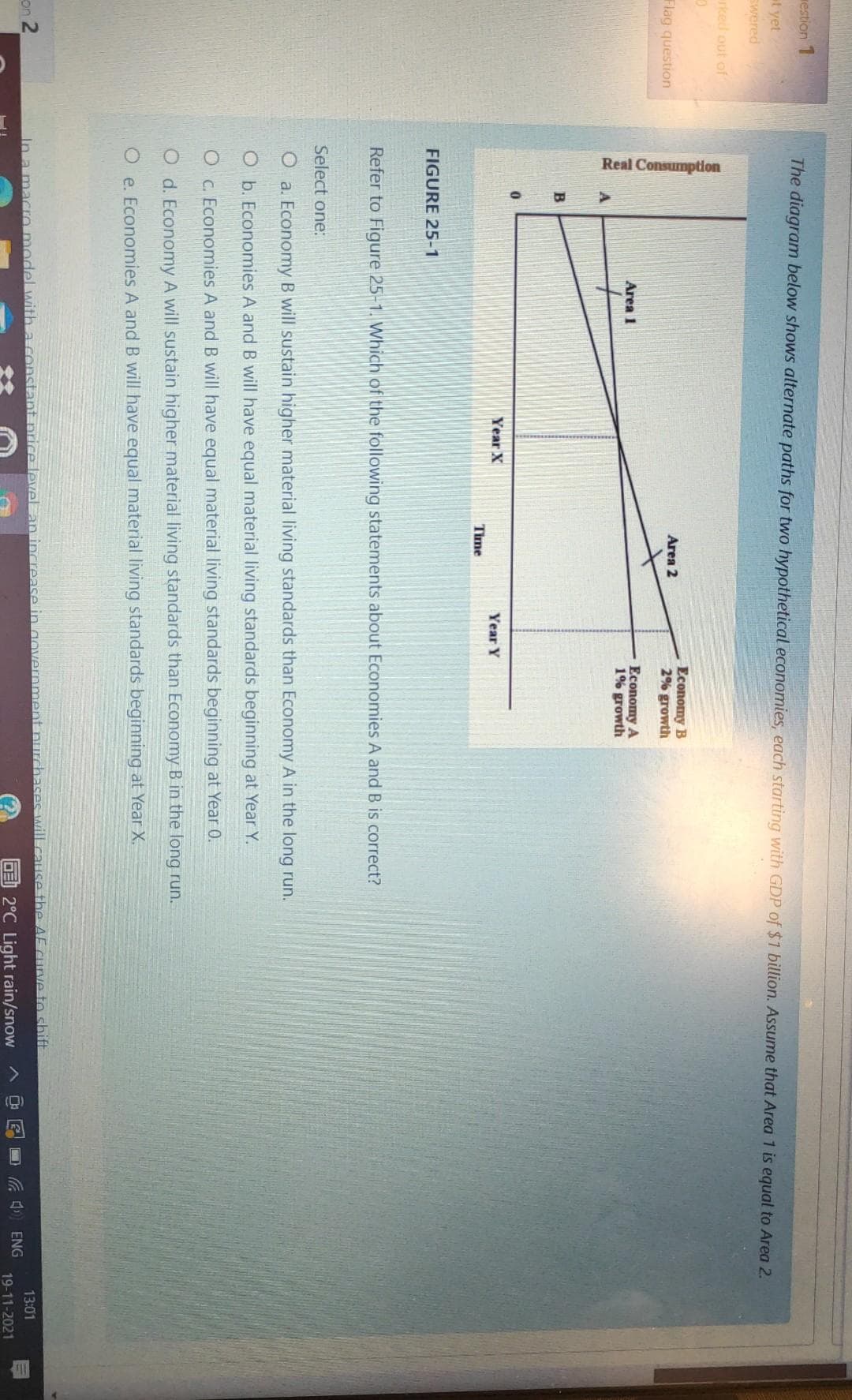 Real Consumption
westion 1
The diagram below shows alternate paths for two hypothetical economies, each starting with GDP of $1 billion. Assume that Area 1 is equal to Area 2.
at yet
swered
rked out of
Economy B
2% growth
Area 2
Flag question
Еconomy A
1% growth
Area 1
Year X
Year Y
Time
FIGURE 25-1
Refer to Figure 25-1. Which of the following statements about Economies A and B is correct?
Select one:
O a. Economy B will sustain higher material living standards than Economy A in the long run.
O b. Economies A and B will have equal material living standards beginning at Year Y.
O C. Economies A and B will have equal material living standards beginning at Year 0.
O d. Economy A will sustain higher material living standards than Economy B in the long run.
O e. Economies A and B will have equal material living standards beginning at Year X.
In a macro model with a constant nrice levelan increase in government nurchases will cause the AF curve to shift
E 2°C Light rain/snow
13:01
on 2
C ) ENG
19-11-2021
