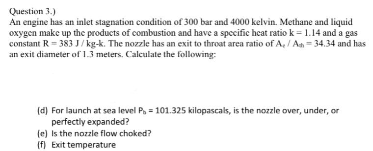 Question 3.)
An engine has an inlet stagnation condition of 300 bar and 4000 kelvin. Methane and liquid
oxygen make up the products of combustion and have a specific heat ratio k = 1.14 and a gas
constant R = 383 J / kg-k. The nozzle has an exit to throat area ratio of Ae / Ath = 34.34 and has
an exit diameter of 1.3 meters. Calculate the following:
(d) For launch at sea level Pb = 101.325 kilopascals, is the nozzle over, under, or
perfectly expanded?
(e) Is the nozzle flow choked?
(f) Exit temperature