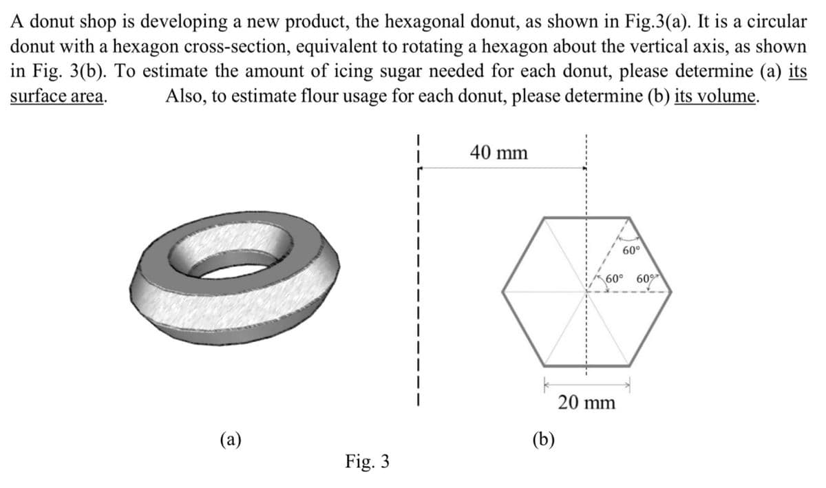 A donut shop is developing a new product, the hexagonal donut, as shown in Fig.3(a). It is a circular
donut with a hexagon cross-section, equivalent to rotating a hexagon about the vertical axis, as shown
in Fig. 3(b). To estimate the amount of icing sugar needed for each donut, please determine (a) its
surface area. Also, to estimate flour usage for each donut, please determine (b) its volume.
|
40 mm
|
|
|
|
(a)
(b)
Fig. 3
60°
60° 60%
20 mm