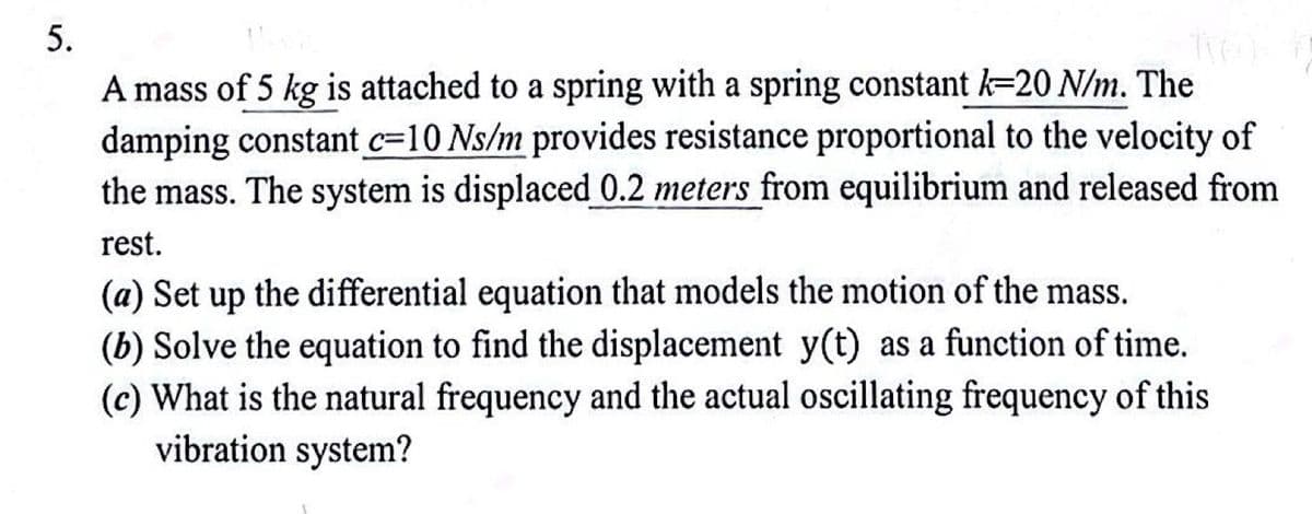 5.
A mass of 5 kg is attached to a spring with a spring constant k=20 N/m. The
damping constant c=10 Ns/m provides resistance proportional to the velocity of
the mass. The system is displaced 0.2 meters from equilibrium and released from
rest.
(a) Set up the differential equation that models the motion of the mass.
(b) Solve the equation to find the displacement y(t) as a function of time.
(c) What is the natural frequency and the actual oscillating frequency of this
vibration system?