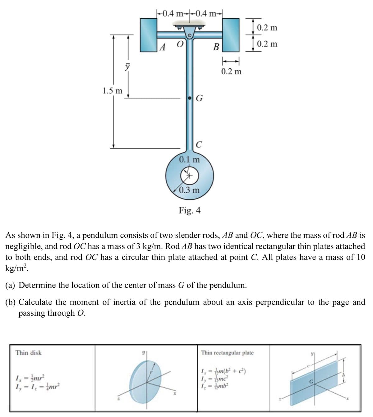 -0.4 m-0.4 m-
m+
1.5 m
y
A
G
C
0.1 m
0.2 m
0.2 m
199
B
H
0.2 m
0.3 m
Fig. 4
As shown in Fig. 4, a pendulum consists of two slender rods, AB and OC, where the mass of rod AB is
negligible, and rod OC has a mass of 3 kg/m. Rod AB has two identical rectangular thin plates attached
to both ends, and rod OC has a circular thin plate attached at point C. All plates have a mass of 10
kg/m².
(a) Determine the location of the center of mass G of the pendulum.
(b) Calculate the moment of inertia of the pendulum about an axis perpendicular to the page and
passing through O.
Thin disk
1₁ = 4mr²
1,-1,-mr²
Thin rectangular plate
1,-m(b² + c²)
1,- mc²
1=mb²