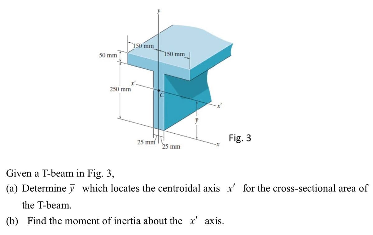 50 mm
150 mm
250 mm
150 mm
Fig. 3
25 mm
25 mm
Given a T-beam in Fig. 3,
(a) Determine
the T-beam.
which locates the centroidal axis x' for the cross-sectional area of
(b) Find the moment of inertia about the x' axis.