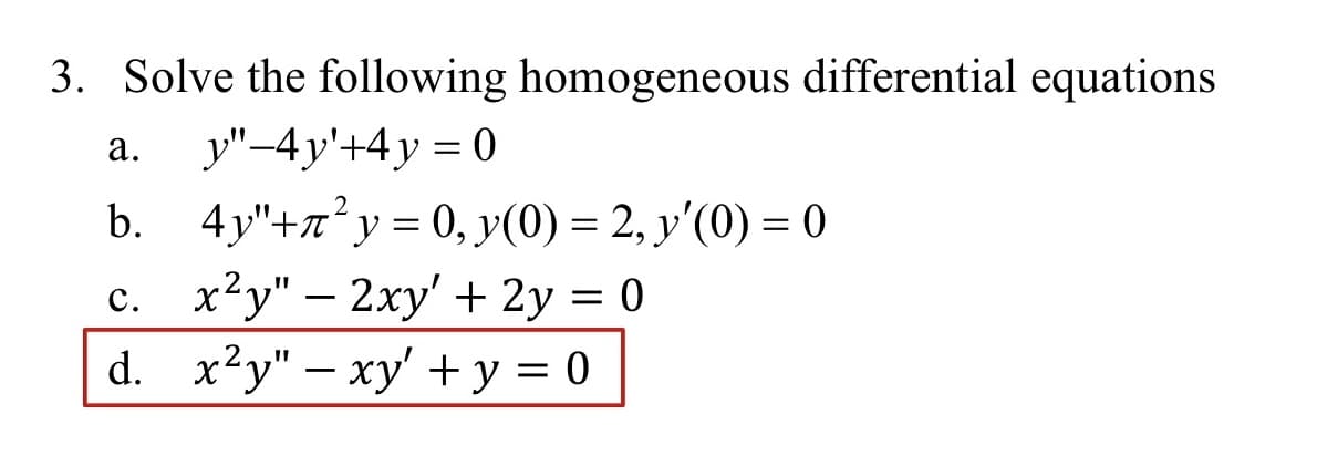 3. Solve the following homogeneous differential equations
a. y"-4y'+4y= 0
b. 4y"+²y = 0, y(0) = 2, y'(0) = 0
c. x²y" - 2xy' + 2y = 0
d. x²y" - xy + y = 0