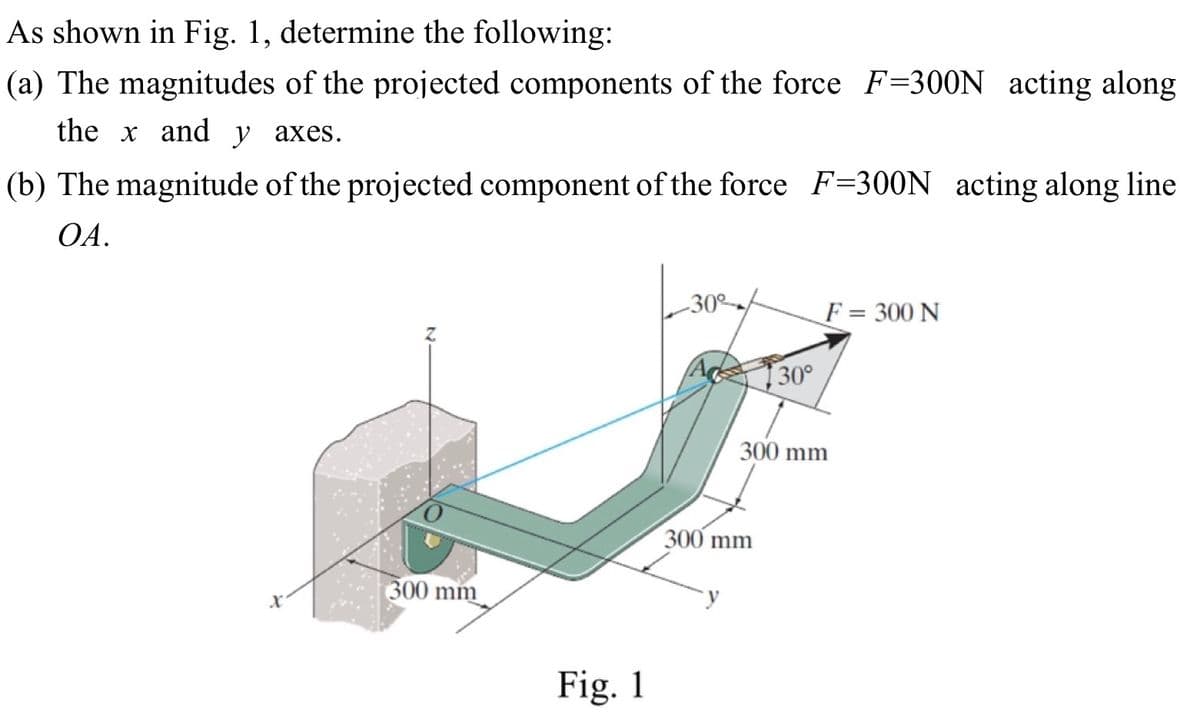 As shown in Fig. 1, determine the following:
(a) The magnitudes of the projected components of the force F=300N acting along
the x and y axes.
(b) The magnitude of the projected component of the force F=300N acting along line
OA.
x
300 mm
Fig. 1
-30°
F = 300 N
30°
300 mm
300 mm