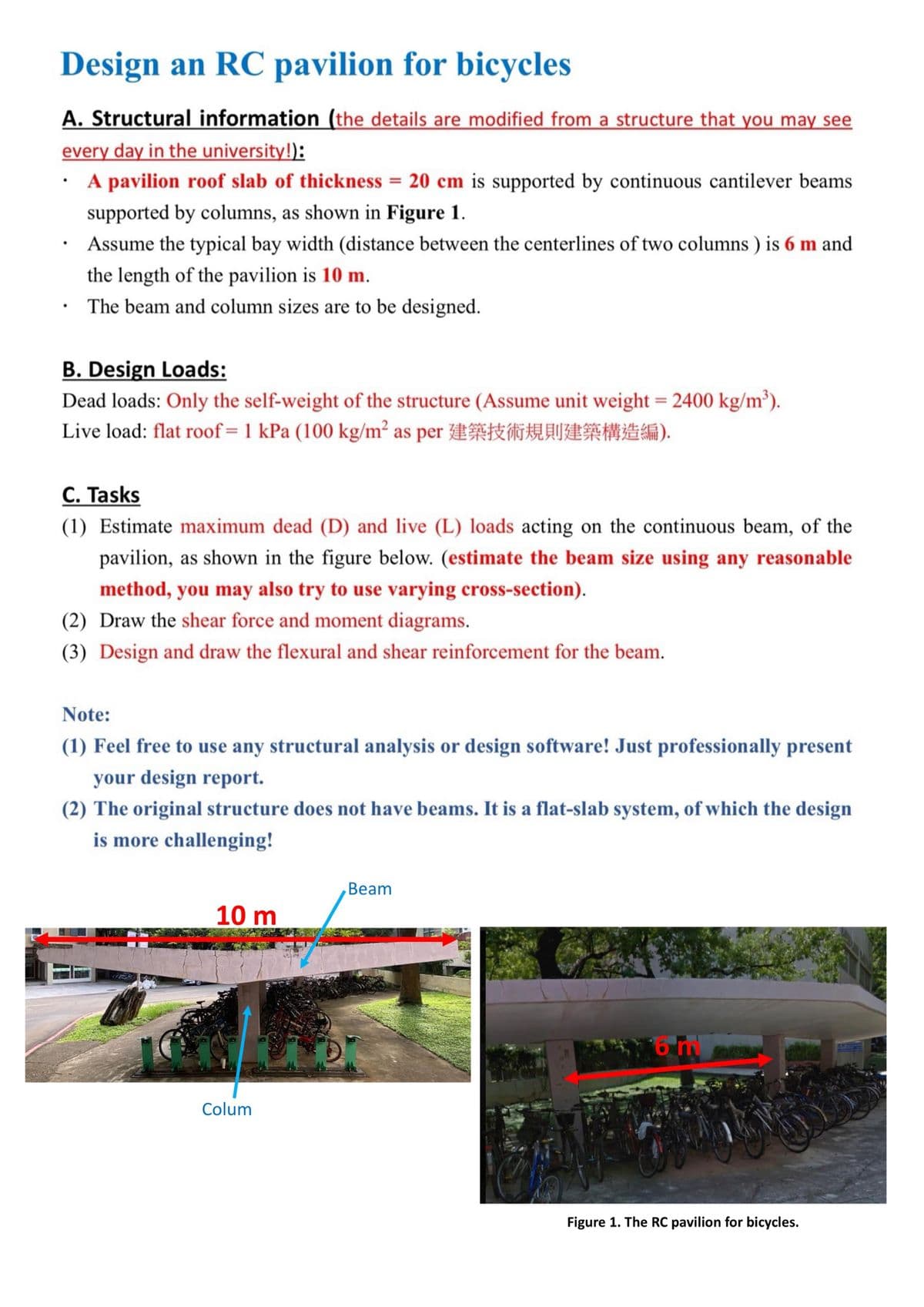 Design an RC pavilion for bicycles
A. Structural information (the details are modified from a structure that you may see
every day in the university!):
A pavilion roof slab of thickness = 20 cm is supported by continuous cantilever beams
supported by columns, as shown in Figure 1.
Assume the typical bay width (distance between the centerlines of two columns) is 6 m and
the length of the pavilion is 10 m.
The beam and column sizes are to be designed.
B. Design Loads:
Dead loads: Only the self-weight of the structure (Assume unit weight = 2400 kg/m³).
Live load: flat roof= 1 kPa (100 kg/m² as per
C. Tasks
TMF).
(1) Estimate maximum dead (D) and live (L) loads acting on the continuous beam, of the
pavilion, as shown in the figure below. (estimate the beam size using any reasonable
method, you may also try to use varying cross-section).
(2) Draw the shear force and moment diagrams.
(3) Design and draw the flexural and shear reinforcement for the beam.
Note:
(1) Feel free to use any structural analysis or design software! Just professionally present
your design report.
(2) The original structure does not have beams. It is a flat-slab system, of which the design
is more challenging!
Beam
10 m
Colum
Figure 1. The RC pavilion for bicycles.