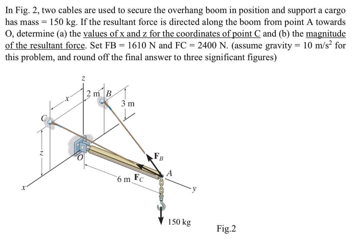 In Fig. 2, two cables are used to secure the overhang boom in position and support a cargo
has mass = 150 kg. If the resultant force is directed along the boom from point A towards
O, determine (a) the values of x and z for the coordinates of point C and (b) the magnitude
of the resultant force. Set FB = 1610 N and FC = 2400 N. (assume gravity = 10 m/s² for
this problem, and round off the final answer to three significant figures)
x
Z
2 m B
3 m
6 m
FB
A
FC
150 kg
Fig.2