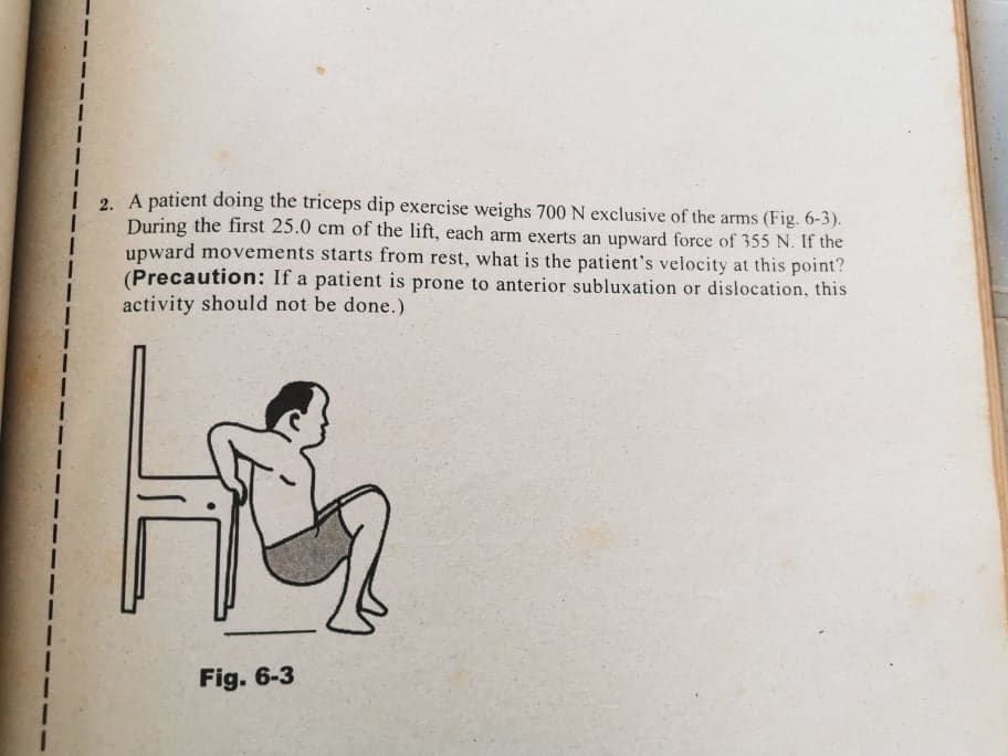 I
i
I
I
2. A patient doing the triceps dip exercise weighs 700 N exclusive of the arms (Fig. 6-3).
During the first 25.0 cm of the lift, each arm exerts an upward force of 355 N. If the
upward movements starts from rest, what is the patient's velocity at this point?
(Precaution: If a patient is prone to anterior subluxation or dislocation, this
activity should not be done.)
1
|
Fig. 6-3