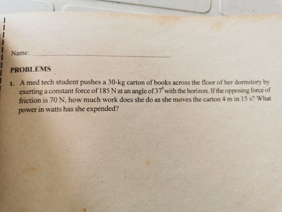 Name:
PROBLEMS
1. A med tech student pushes a 30-kg carton of books across the floor of her dormitory by
exerting a constant force of 185 N at an angle of 37° with the horizon. If the opposing force of
friction is 70 N, how much work does she do as she moves the carton 4 m in 15 s? What
power in watts has she expended?