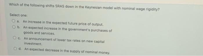 Which of the following shifts SRAS down in the Keynesian model with nominal wage rigidity?
Select one:
O a. An increase in the expected future price of output.
Ob. An expected increase in the government's purchases of
goods and services.
Oc.
c. An announcement of lower tax rates on new capital
investment.
Od. An expected decrease in the supply of nominal money.
