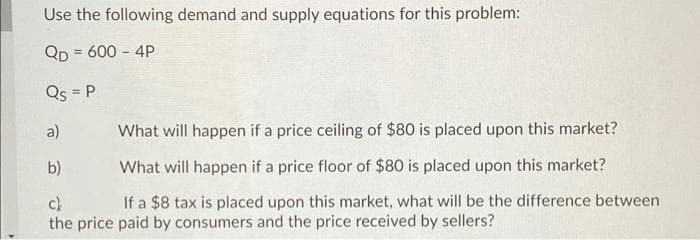 Use the following demand and supply equations for this problem:
QD = 600 - 4P
Qs = P
a)
What will happen if a price ceiling of $80 is placed upon this market?
b)
What will happen if a price floor of $80 is placed upon this market?
If a $8 tax is placed upon this market, what will be the difference between
c)
the price paid by consumers and the price received by sellers?
