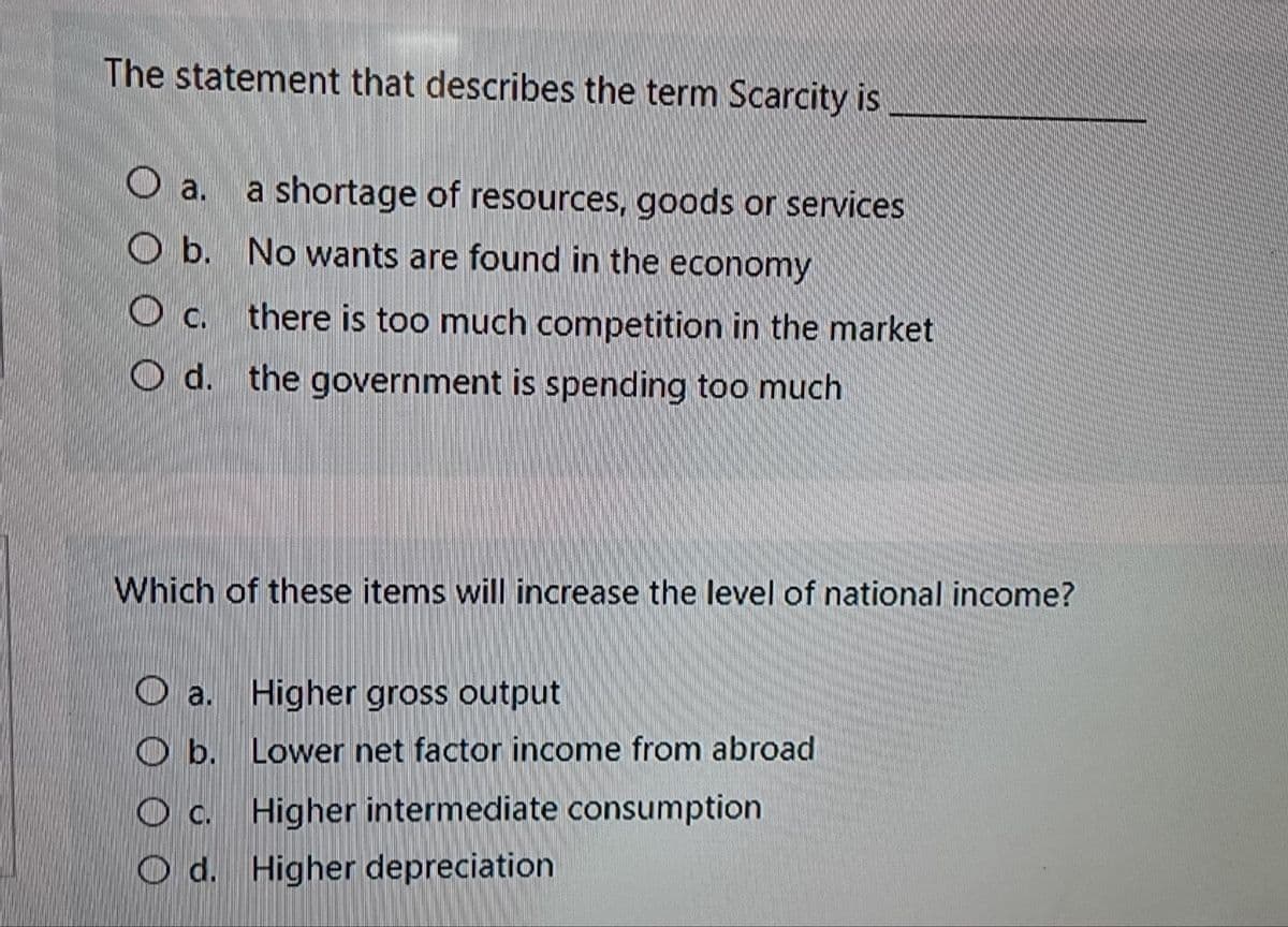 The statement that describes the term Scarcity is
O a.
a shortage of resources, goods or services
O b. No wants are found in the economy
c.
O c. there is too much competition in the market
O d. the government is spending too much
Which of these items will increase the level of national income?
O a. Higher gross output
O b. Lower net factor income from abroad
O c Higher intermediate consumption
O d. Higher depreciation
