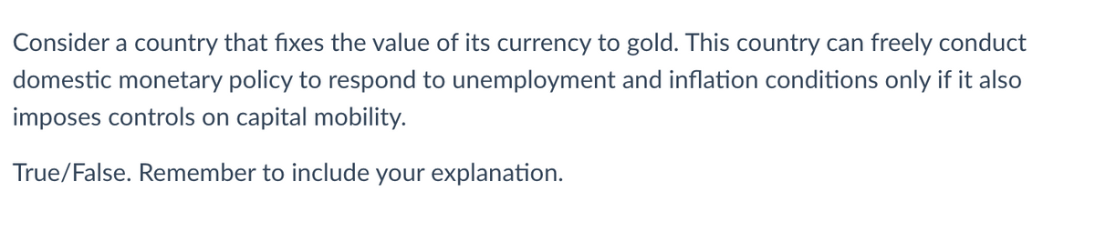 Consider a country that fixes the value of its currency to gold. This country can freely conduct
domestic monetary policy to respond to unemployment and inflation conditions only if it also
imposes controls on capital mobility.
True/False. Remember to include your explanation.
