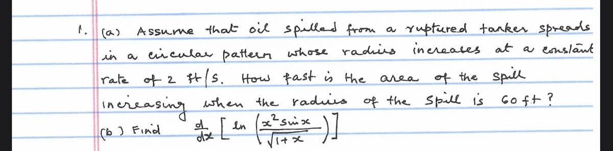 Assume that oil spilled from a ruptured tanker spreads
in a circular pattern whose rading increases at a constant
rate of 2 t/s. How fast is the area of the spill
increasing when the radius of the spill is Go ft?
x2swix
dx [ en (x² suix )]
(b) Find
dz