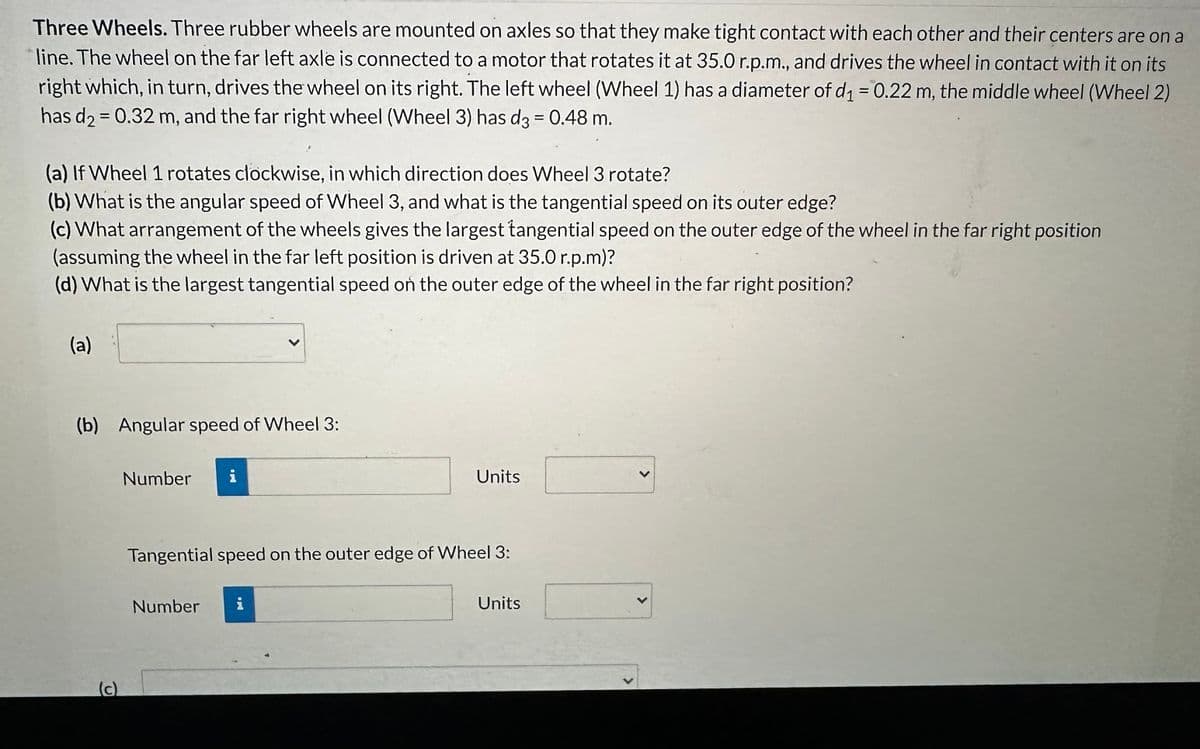 Three Wheels. Three rubber wheels are mounted on axles so that they make tight contact with each other and their centers are on a
line. The wheel on the far left axle is connected to a motor that rotates it at 35.0 r.p.m., and drives the wheel in contact with it on its
right which, in turn, drives the wheel on its right. The left wheel (Wheel 1) has a diameter of d₁ = 0.22 m, the middle wheel (Wheel 2)
has d₂ = 0.32 m, and the far right wheel (Wheel 3) has d3 = 0.48 m.
(a) If Wheel 1 rotates clockwise, in which direction does Wheel 3 rotate?
(b) What is the angular speed of Wheel 3, and what is the tangential speed on its outer edge?
(c) What arrangement of the wheels gives the largest tangential speed on the outer edge of the wheel in the far right position
(assuming the wheel in the far left position is driven at 35.0 r.p.m)?
(d) What is the largest tangential speed on the outer edge of the wheel in the far right position?
(a)
(b) Angular speed of Wheel 3:
(c)
Number i
Units
Tangential speed on the outer edge of Wheel 3:
Number i
Units