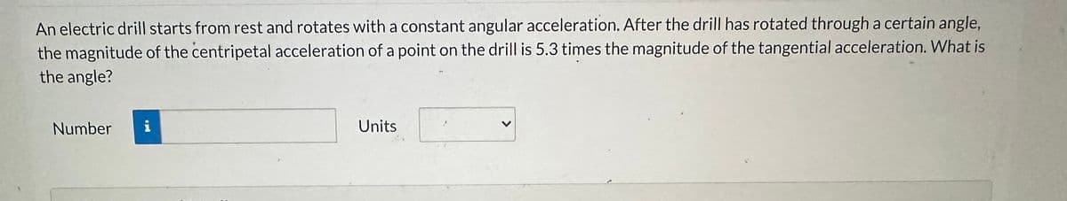 An electric drill starts from rest and rotates with a constant angular acceleration. After the drill has rotated through a certain angle,
the magnitude of the centripetal acceleration of a point on the drill is 5.3 times the magnitude of the tangential acceleration. What is
the angle?
Number
i
Units