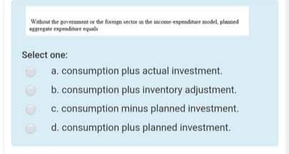 Without the government or the foreign sector in the income expenditure model, planned
Reregte enpenditure equals
Select one:
a. consumption plus actual investment.
b. consumption plus inventory adjustment.
c. consumption minus planned investment.
d. consumption plus planned investment.
