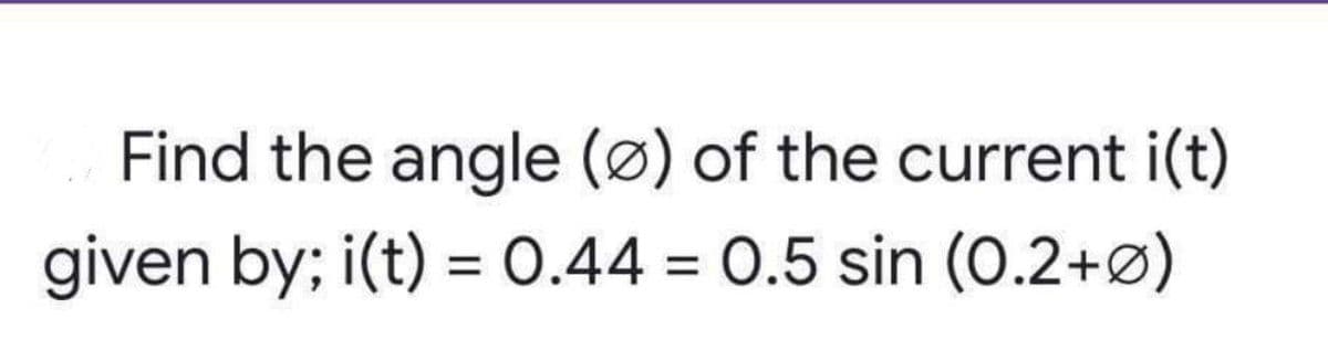 Find the angle (ø) of the current i(t)
given by; i(t) = 0.44 = 0.5 sin (0.2+ø)
