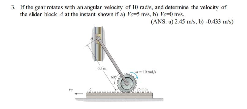 3. If the gear rotates with an angular velocity of 10 rad/s, and determine the velocity of
the slider block A at the instant shown if a) Vc=5 m/s, b) Vc=0 m/s.
(ANS: a) 2.45 m/s, b) -0.433 m/s)
0.5 m
w = 10 rad/s
60
75 mm
