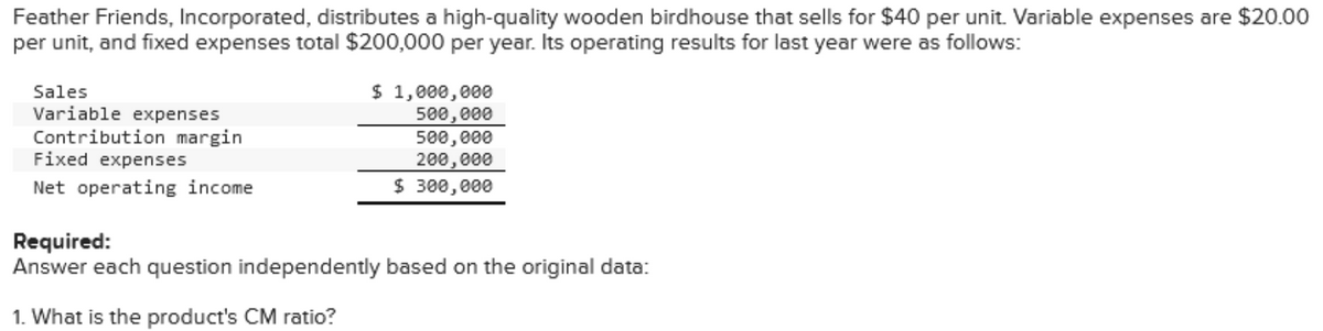 Feather Friends, Incorporated, distributes a high-quality wooden birdhouse that sells for $40 per unit. Variable expenses are $20.00
per unit, and fixed expenses total $200,000 per year. Its operating results for last year were as follows:
Sales
Variable expenses
Contribution margin
Fixed expenses
Net operating income
$ 1,000,000
500,000
500,000
200,000
$ 300,000
Required:
Answer each question independently based on the original data:
1. What is the product's CM ratio?