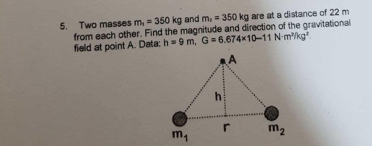 5. Two masses m, = 350 kg and m2 = 350 kg are at a distance of 22 m
from each other. Find the magnitude and direction of the gravitational
field at point A. Data: h = 9 m, G 6.674x10-11 N-m2/kg?.
m2
m,
****
