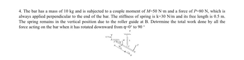 4. The bar has a mass of 10 kg and is subjected to a couple moment of M-50 N'm and a force of P-80 N, which is
always applied perpendicular to the end of the bar. The stiffness of spring is k-30 N/m and its free length is 0.5 m.
The spring remains in the vertical position due to the roller guide at B. Determine the total work done by all the
force acting on the bar when it has rotated downward from q=0° to 90°
0.75
fint.