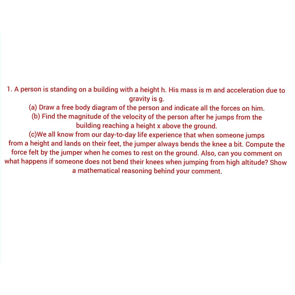 1. A person is standing on a building with a height h. His mass is m and acceleration due to
gravity is g.
(a) Draw a free body diagram of the person and indicate all the forces on him.
(b) Find the magnitude of the velocity of the person after he jumps from the
building reaching a height x above the ground.
(c)We all know from our day-to-day life experience that when someone jumps
from a height and lands on their feet, the jumper always bends the knee a bit. Compute the
force felt by the jumper when he comes to rest on the ground. Also, can you comment on
what happens if someone does not bend their knees when jumping from high altitude? Show
a mathematical reasoning behind your comment.
