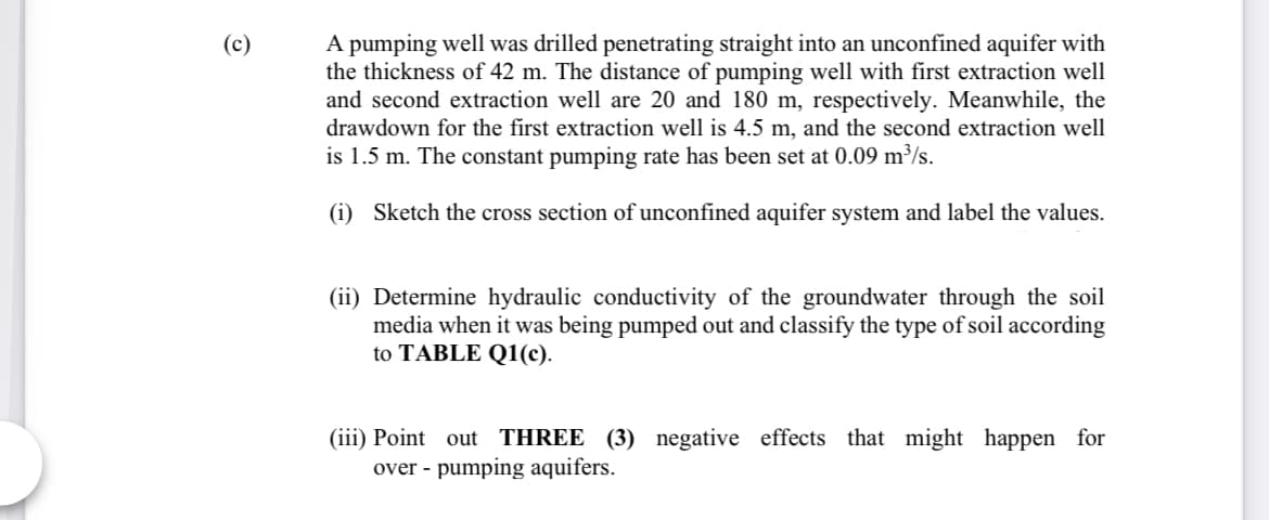 A pumping well was drilled penetrating straight into an unconfined aquifer with
the thickness of 42 m. The distance of pumping well with first extraction well
and second extraction well are 20 and 180 m, respectively. Meanwhile, the
drawdown for the first extraction well is 4.5 m, and the second extraction well
is 1.5 m. The constant pumping rate has been set at 0.09 m³/s.
(c)
(i) Sketch the cross section of unconfined aquifer system and label the values.
(ii) Determine hydraulic conductivity of the groundwater through the soil
media when it was being pumped out and classify the type of soil according
to TABLE Q1(c).
(iii) Point out THREE (3) negative effects that might happen for
over - pumping aquifers.
