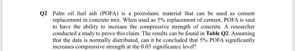 Q2 Palm oil fuel ash (POFA) is a pozzolanic material that can be used as cement
replacement in concrete mix. When used as 5% replacement of cement, POFA is said
to have the ability to increase the compressive strength of concrete. A researcher
conducted a study to prove this claim. The results can be found in Table Q2. Assuming
that the data is normally distributed, can it be concluded that 5% POFA significantly
increases compressive strength at the 0.05 significance level?
