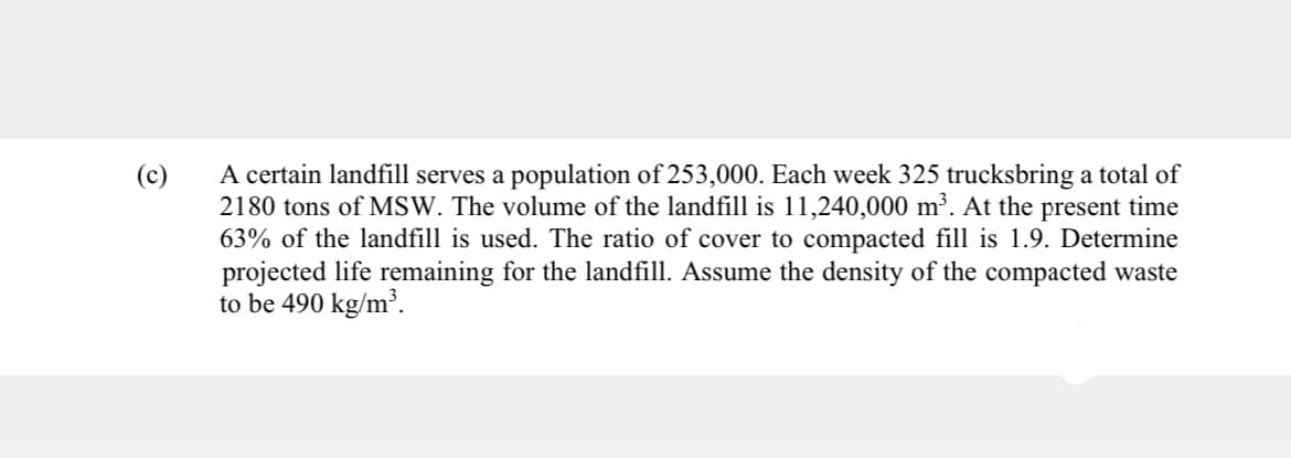 (c)
A certain landfill serves a population of 253,000. Each week 325 trucksbring a total of
2180 tons of MSW. The volume of the landfill is 11,240,000 m³. At the present time
63% of the landfill is used. The ratio of cover to compacted fill is 1.9. Determine
projected life remaining for the landfill. Assume the density of the compacted waste
to be 490 kg/m³.
