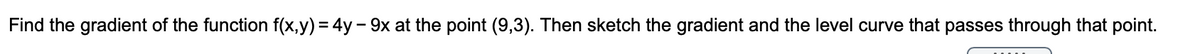 Find the gradient of the function f(x,y) = 4y - 9x at the point (9,3). Then sketch the gradient and the level curve that passes through that point.
