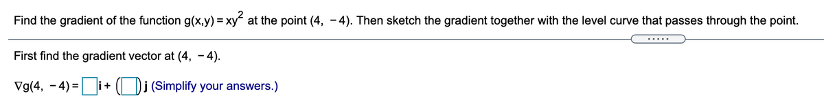 Find the gradient of the function g(x,y) = xy at the point (4, - 4). Then sketch the gradient together with the level curve that passes through the point.
First find the gradient vector at (4, - 4).
Vg(4, - 4) =i
(Di (Simplify your answers.)
li +
