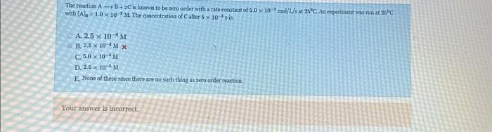 The reaction AB+ 2C is known to be zero order with a rate constant of 5.0 x 10 mol/L/s at 25°C. An experiment was run at 25°C
with (Ale=1.0 x 10 M. The concentration of C after 5 x 10 sis
A. 2.5 x 10 M
B. 7.5 x 10 M x
C. 5.0 x 10-M
D. 2.5x 10- M
E. None of these since there are no such thing as zero order reaction
Your answer is incorrect.