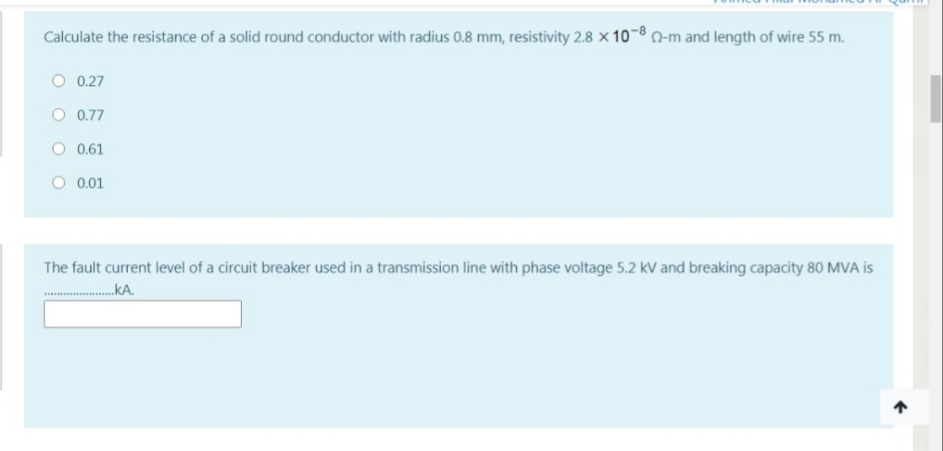 Calculate the resistance of a solid round conductor with radius 0.8 mm, resistivity 2.8 x 10-8 N-m and length of wire 55 m.
O 0.27
O 0.77
0.61
O 0.01
The fault current level of a circuit breaker used in a transmission line with phase voltage 5.2 kV and breaking capacity 80 MVA is
.kA.
