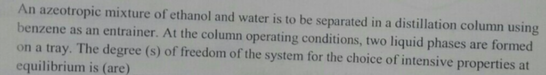 An azeotropic mixture of ethanol and water is to be separated in a distillation column using
benzene as an entrainer. At the column operating conditions, two liquid phases are formed
on a tray. The degree (s) of freedom of the system for the choice of intensive properties at
equilibrium is (are)
