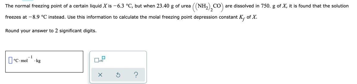 (NH,),CO)
CO) are dissolved in 750. g of X, it is found that the solution
2
The normal freezing point of a certain liquid X is -6.3 °C, but when 23.40 g of urea
freezes at -8.9 °C instead. Use this information to calculate the molal freezing point depression constant K, of X.
Round your answer to 2 significant digits.
- 1
O°C- mol kg
x10
