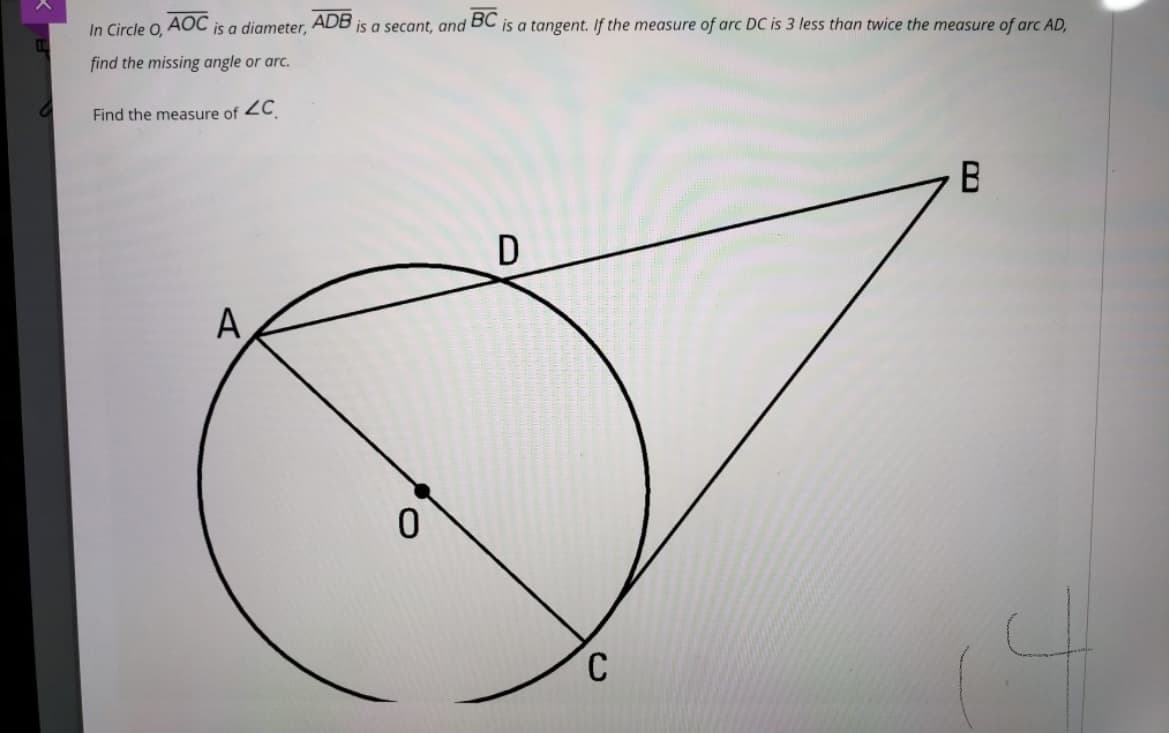 AOC
ADB
BC
is a tangent. If the measure of arc DC is 3 less than twice the measure of arc AD,
In Circle O,
is a diameter,
is a secant, and
find the missing angle or arc.
Find the measure of 2C
D
A
C
