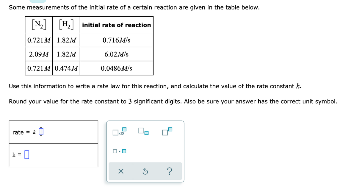 Some measurements of the initial rate of a certain reaction are given in the table below.
N2 H2| initial rate of reaction
[H,]
0.721 M 1.82M
0.716M/s
2.09 M
1.82M
6.02 M/s
0.721M 0.474M
0.0486M/s
Use this information to write a rate law for this reaction, and calculate the value of the rate constant k.
Round your value for the rate constant to 3 significant digits. Also be sure your answer has the correct unit symbol.
rate = k ||
Ox10
k =
