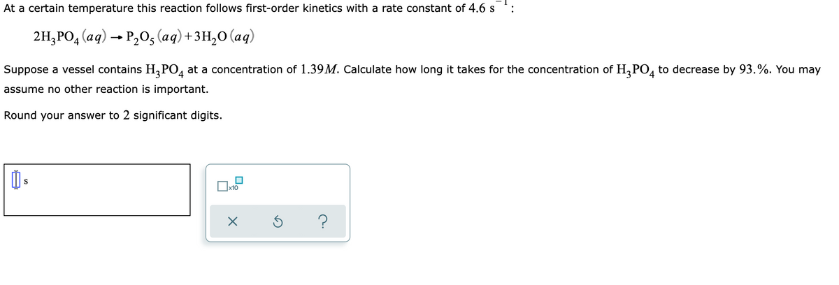 At a certain temperature this reaction follows first-order kinetics with a rate constant of 4.6 s
2H,РО, (ад) — Р,0, (аg) +зн,о (аq)
Suppose a vessel contains H,PO, at a concentration of 1.39M. Calculate how long it takes for the concentration of H,PO, to decrease by 93.%. You may
4
assume no other reaction is important.
Round your answer to 2 significant digits.
S
х10
