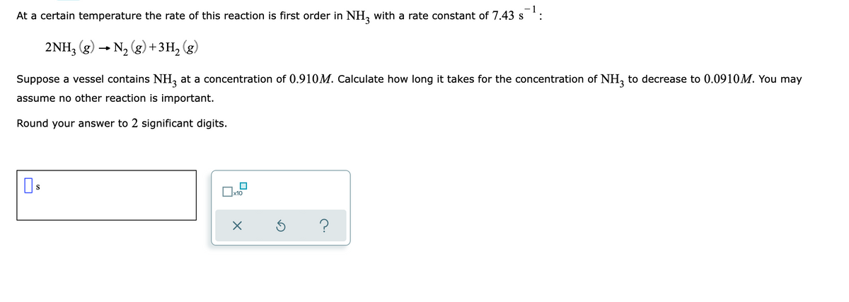 At a certain temperature the rate of this reaction is first order in NH, with a rate constant of 7.43 s
3.
2NH3 (g) - N2 (g)+3H, (g)
Suppose a vessel contains NH, at a concentration of 0.910M. Calculate how long it takes for the concentration of NH, to decrease to 0.0910M. You may
assume no other reaction is important.
Round your answer to 2 significant digits.
S
x10
