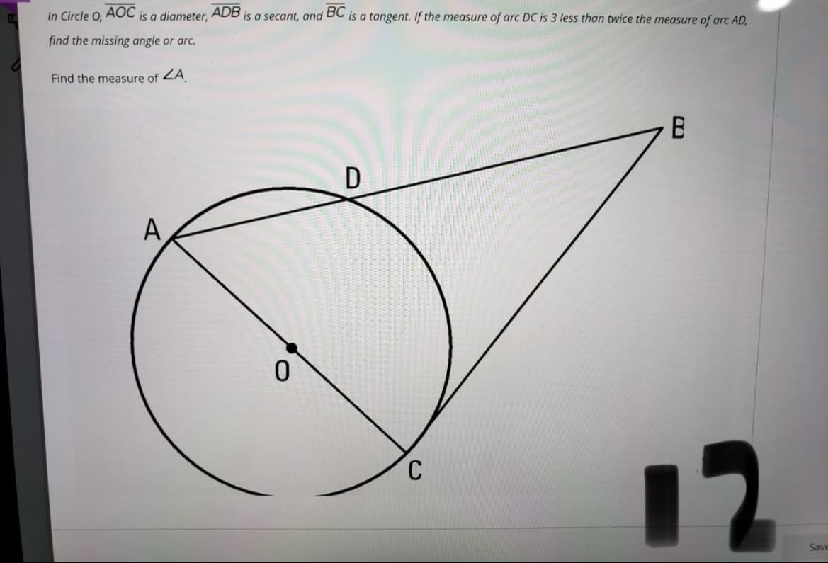 In Circle O,
AOC
is a diameter, ADB is a secant, and BC is a tangent. If the measure of arc DC is 3 less than twice the measure of arc AD,
find the missing angle or arc.
Find the measure of ZA
B
A
12
Save
C.
