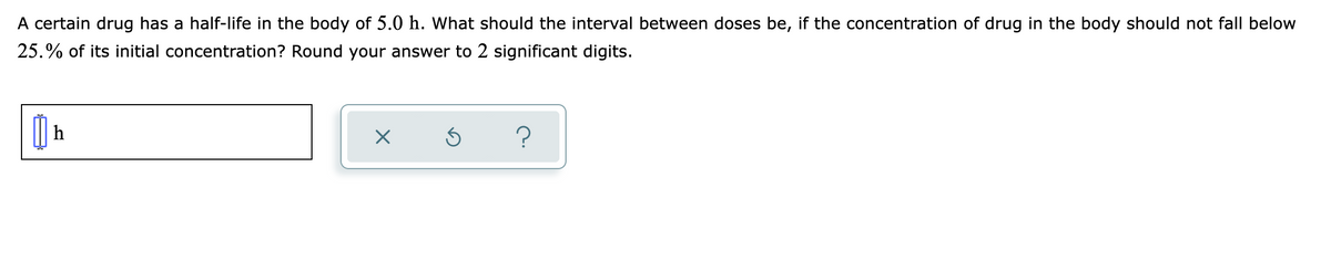 A certain drug has a half-life in the body of 5.0 h. What should the interval between doses be, if the concentration of drug in the body should not fall below
25.% of its initial concentration? Round your answer to 2 significant digits.
h
