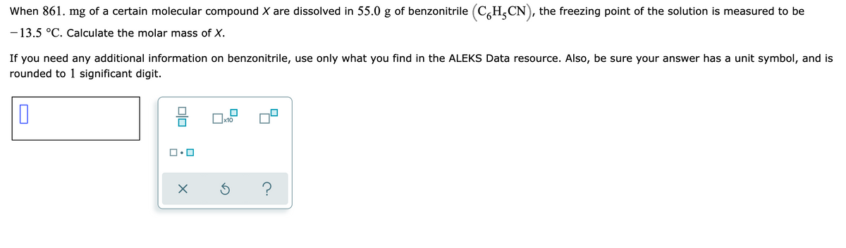 When 861. mg of a certain molecular compound X are dissolved in 55.0 g of benzonitrile (C,H,CN), the freezing point of the solution is measured to be
- 13.5 °C. Calculate the molar mass of X.
If you need any additional information on benzonitrile, use only what you find in the ALEKS Data resource. Also, be sure your answer has a unit symbol, and is
rounded to 1 significant digit.
Ox10
