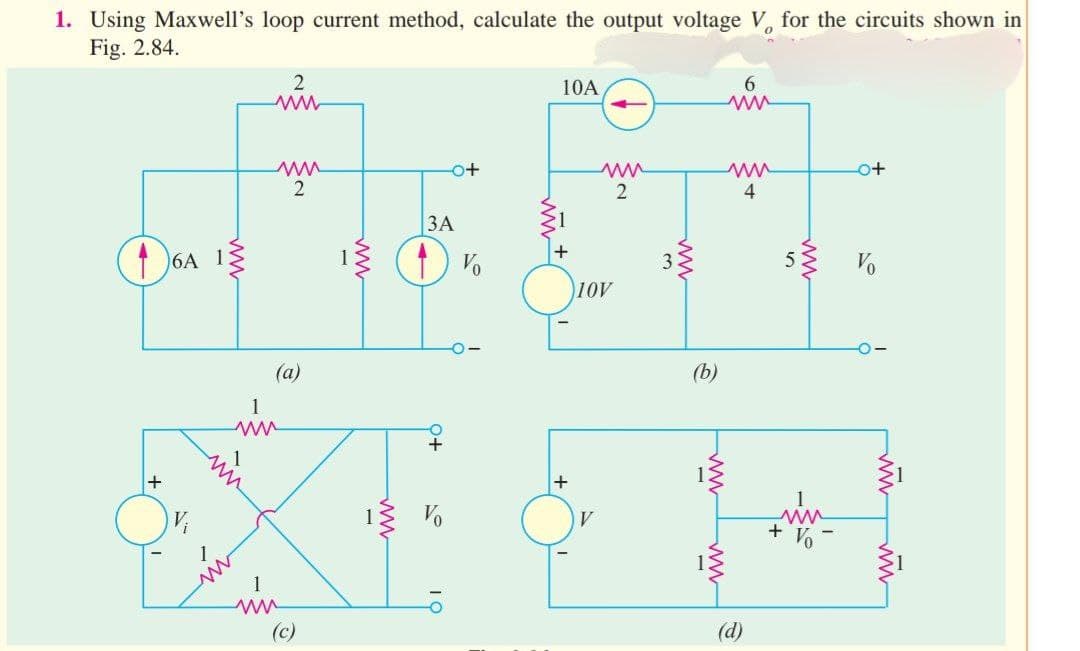 1. Using Maxwell's loop current method, calculate the output voltage V for the circuits shown in
Fig. 2.84.
(16A 13
+
2
www
ww
2
(a)
1
ww
ww
3A
(1) V
0+
10
o+
10
10A
+
+
ww
2
10V
ww
(b)
ww
6
ww
ww
4
(d)
o+
5} Vo
1
+ Vo
-0-
ww