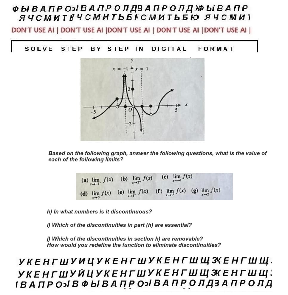 ФЫ ВАПРОВАЛРО Л ДЗ А П Р ОЛДЫВАПР
ЯЧСМИТНЧСМИТЬБАСМИТЬБЮ ЯЧСмит
DON'T USE AI I DON'T USE AI |DON'T USE AI | DON'T USE AI |DON'T USE AI
SOLVE STEP BY STEP IN DIGITAL
FORMAT
Based on the following graph, answer the following questions, what is the value of
each of the following limits?
(c) lim f(x)
--
(a) lim f(x) (b) lim f(x)
(d) lim f(x) (e) lim f(x) (f) lim f(x) (g) lim f(x)
h) In what numbers is it discontinuous?
i) Which of the discontinuities in part (h) are essential?
i) Which of the discontinuities in section h) are removable?
How would you redefine the function to eliminate discontinuities?
УКЕНГШУИЦУКЕНГШУКЕНГШ Щ ЭКЕНГШ щ.
УКЕНГШУЙЦУКЕНГШУКЕНГШЩЗКЕНГШЩ:
IBAПPO ВФ Ы В А П Р О В А ПРОЛДЗАПРОЛД