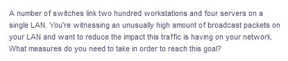 A number of switches link two hundred workstations and four servers on a
single LAN. You're witnessing an unusually high amount of broadcast packets on
your LAN and want to reduce the impact this traffic is having on your network.
What measures do you need to take in order to reach this goal?