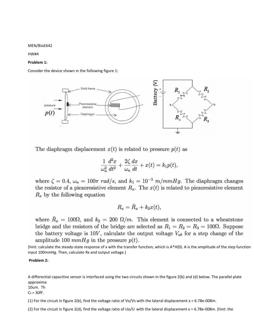 MEN/BioE642
HW#4
Problem 1:
Consider the device shown in the following figure 1:1
pressure
p(t)
Solid frame
Piezoresistive
element
Diaphragm
R₁
R
The diaphragm displacement r(t) is related to pressure p(t) as
1 d²x, 20 dx
+
Wn dt
w² dt²
+ x(t) = k₁p(t),
R₂
where ( = 0.4, n = 100 rad/s, and k₁ = 10-5 m/mmHg. The diaphragm changes
the resistor of a piezoresistive element R₂. The r(t) is related to piezoresistive element
Re by the following equation
R₂=R₂+k₂x(t),
where R = 100, and k₂ = 200 /m. This element is connected to a wheatstone
bridge and the resistors of the bridge are selected as R₁ = R₂ = R3 = 1000. Suppose
the battery voltage is 10V, calculate the output voltage Vab for a step change of the
amplitude 100 mmHg in the pressure p(t).
(hint: calculate the steady-state response of x with the transfer function, which is A*H(0). A is the amplitude of the step function
input 100mmHg. Then, calculate Rx and output voltage.)
Problem 2:
A differential capacitive sensor interfaced using the two circuits shown in the figure 2(b) and (d) below. The parallel plate
approxima
10um. Th
CF = 30fF.
(1) For the circuit in figure 2(b), find the voltage ratio of Vo/Vs with the lateral displacement x = 6.78e-008m.
(2) For the circuit in figure 2(d), find the voltage ratio of Uo/U with the lateral displacement x = 6.78e-008m. (hint: the