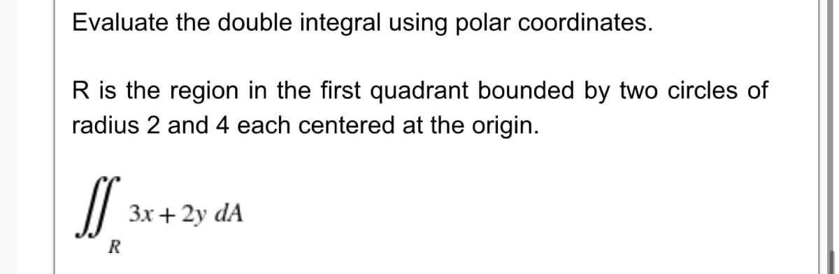 Evaluate the double integral using polar coordinates.
R is the region in the first quadrant bounded by two circles of
radius 2 and 4 each centered at the origin.
3x+ 2y dA
