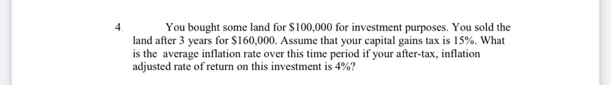 4.
land after 3 years for $160,000. Assume that your capital gains tax is 15%. What
is the average inflation rate over this time period if your after-tax, inflation
adjusted rate of return on this investment is 4%?
You bought some land for $100,000 for investment purposes. You sold the
