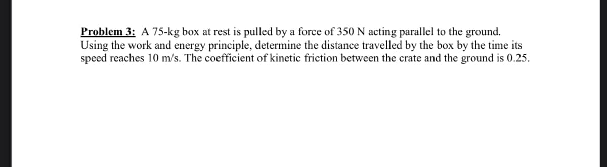 Problem 3: A 75-kg box at rest is pulled by a force of 350 N acting parallel to the ground.
Using the work and energy principle, determine the distance travelled by the box by the time its
speed reaches 10 m/s. The coefficient of kinetic friction between the crate and the ground is 0.25.
