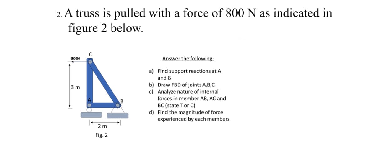 2. A truss is pulled with a force of 800 N as indicated in
figure 2 below.
Answer the following:
800N
a) Find support reactions at A
and B
b) Draw FBD of joints A,B,C
c) Analyze nature of internal
forces in member AB, AC and
BC (state T or C)
d) Find the magnitude of force
experienced by each members
3 m
2 m
Fig. 2
